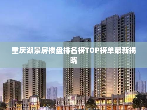 重庆湖景房楼盘排名榜TOP榜单最新揭晓