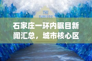 石家庄一环内瞩目新闻汇总，城市核心区域最新动态速递