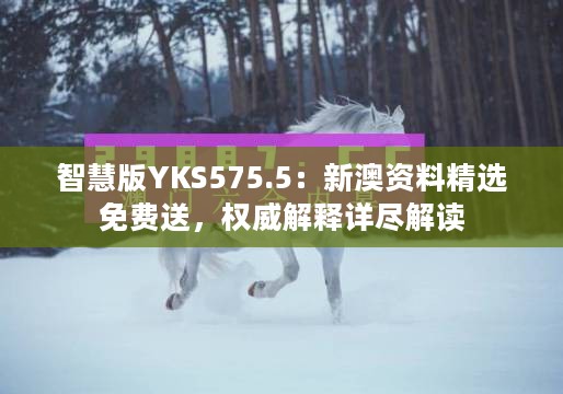 智慧版YKS575.5：新澳资料精选免费送，权威解释详尽解读