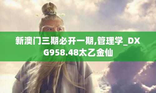 新澳门三期必开一期,管理学_DXG958.48太乙金仙