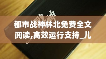 都市战神林北免费全文阅读,高效运行支持_儿童版TWR14.80