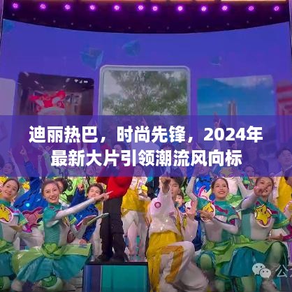 迪丽热巴，时尚先锋，引领潮流风向标，2024年大片瞩目之选