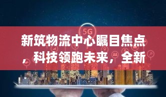 新筑物流中心，科技领跑智能物流新时代，全新智能系统震撼上线