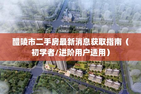 醴陵市二手房最新消息获取指南，适合初学者与进阶用户