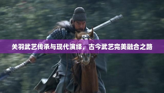 关羽武艺传承与现代演绎，古今武艺完美融合之路