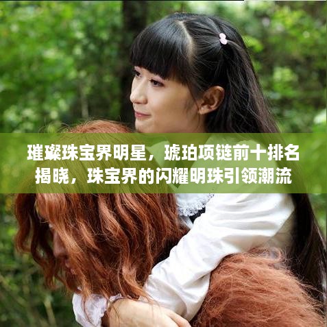 璀璨珠宝界明星，琥珀项链前十排名揭晓，珠宝界的闪耀明珠引领潮流