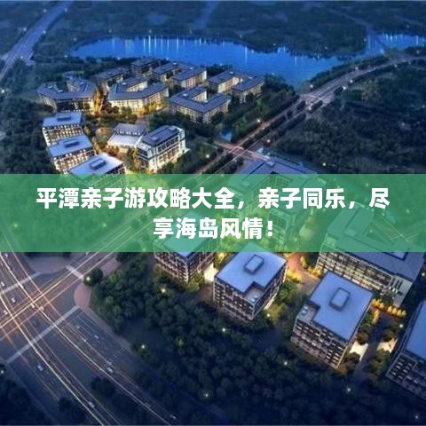 平潭亲子游攻略大全，亲子同乐，尽享海岛风情！
