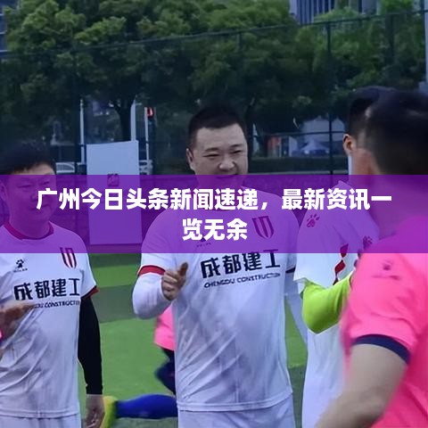 广州今日头条新闻速递，最新资讯一览无余