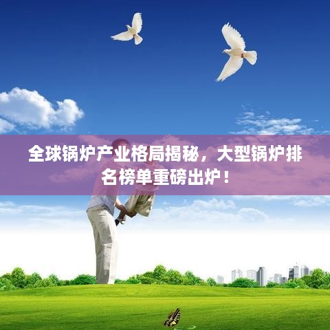 全球锅炉产业格局揭秘，大型锅炉排名榜单重磅出炉！